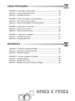 POR
LÍNGUA PORTUGUESA

 UNIDADE 1 – Uma língua, muitos textos ........................................................ 49
 Capítulo 1 – A comunicação pela palavra ............................................................. 49
 Capítulo 2 – O diálogo dos textos ........................................................................ 53

 UNIDADE 2 – Novas tecnologias, novas interações ......................................... 54
 Capítulo 3 – meu mundo, minhas palavras .......................................................... 54
 Capítulo 4 – Para bom entendedor, meia palavra basta? .................................... 58

 UNIDADE 3 – Pela palavra se aprende ............................................................ 62
 Capítulo 5 – Explicar sem complicar .................................................................... 62
 Capítulo 6 – textos que abrem portas ................................................................. 68

 UNIDADE 4 – Ideias que se propagam ............................................................ 71
 Capítulo 7 – Intenções anunciadas ....................................................................... 71
 Capítulo 8 – A sedução pelo texto ........................................................................ 74


MATEMÁTICA                                                                                                         MAT

 UNIDADE 1 – Números e proporcionalidade ................................................... 78
 Capítulo 1 – Geometria e proporcionalidade ....................................................... 78
 Capítulo 2 – Potências e radicais .......................................................................... 84

 UNIDADE 2 – Funções, equações e triângulos ................................................. 89
 Capítulo 3 – Funções e gráficos ............................................................................ 89
 Capítulo 4 – Equações de 2.° grau ........................................................................ 93
 Capítulo 5 – Relações métricas no triângulo retângulo ........................................ 96




                                                            Saber e Fazer
 