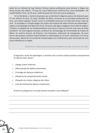 autor de um método de tupi clássico, formou catorze professores para lecionar a língua nas
     trinta escolas das aldeias. "O tupi era o que faltava para reafirmarmos nossa identidade", diz
     Josafá Padilha Freire, de 30 anos, chefe do posto da Funai da reserva potiguara.
            Só no Nordeste, o número de grupos que se declaram indígenas passou de dezesseis para
     47 nos últimos 25 anos. Os tuxás, também da Bahia, tornaram-se os principais professores de
     toré, uma dança sagrada. Grupos como os tumbalalás procuram os tuxás para tomar aulas de
     toré. "A sociedade e o Estado exigem dos índios uma espécie de índice mínimo de indianidade",
     explica o antropólogo José Maurício Arruti. Há quem veja alguns exageros nessa volta às origens.
     "Existem os adeptos de um fundamentalismo que busca o retorno à forma mais pura do índio
     brasileiro", diz José Augusto Sampaio, professor de antropologia da Universidade do Estado da
     Bahia. Os uaimiris-atroaris, de Roraima e do Amazonas, abdicaram de espingardas, de ouvir
     forró e de qualquer produto industrializado na alimentação ao se reunir novamente, em terras
     demarcadas, depois de um acordo de compensação com a Eletronorte, pela construção de uma
     usina hidrelétrica na região.

                        Disponível em: <http://veja.abril.com.br/acervodigital/home.aspx>. Acesso em: 9 jul. 2012.




         1) Segundo o autor da reportagem, o convívio com a cultura urbana provoca consequências
         na vida do índio. Quais?


        ( ) Apego a bens materiais.
        ( ) Manutenção de hábitos alimentares.
        ( ) Contágio de doenças endêmicas.
        ( ) Mudança de comportamentos sociais.
        ( ) Respeito às crenças religiosas das tribos.
        ( ) Uso de vestimentas típicas e tradicionais.


         2) Como os potiguaras e os tuxás tentam recuperar suas tradições?




               9.° ano | LÍNGUA PORTUGUESA Ensino Fundamental
50
 