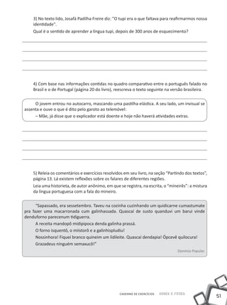 3) No texto lido, Josafá Padilha Freire diz: "O tupi era o que faltava para reafirmarmos nossa
    identidade".
    Qual é o sentido de aprender a língua tupi, depois de 300 anos de esquecimento?




    4) Com base nas informações contidas no quadro comparativo entre o português falado no
    Brasil e o de Portugal (página 20 do livro), reescreva o texto seguinte na versão brasileira.


     O jovem entrou no autocarro, mascando uma pastilha elástica. A seu lado, um invisual se
assenta e ouve o que é dito pelo garoto ao telemóvel:
     – Mãe, já disse que o explicador está doente e hoje não haverá atividades extras.




    5) Releia os comentários e exercícios resolvidos em seu livro, na seção “Partindo dos textos”,
    página 13. Lá existem reflexões sobre os falares de diferentes regiões.
    Leia uma historieta, de autor anônimo, em que se registra, na escrita, o “mineirês”: a mistura
    da língua portuguesa com a fala do mineiro.


      “Sapassado, era sessetembro. Taveu na cozinha cuzinhando um quidicarne cumastumate
pra fazer uma macarronada cum galinhassada. Quascaí de susto quanduvi um barui vinde
denduforno parecenum tidiguerra.
      A receita mandopô midipipoca denda galinha prassá.
      O forno isquentô, o miistorô e a galinhispludiu!
      Nossinhora! Fiquei branco quineim um lidileite. Quascaí dendapia! Ópcevê quilocura!
      Grazadeus ninguém semaxucô!”
                                                                                   Domínio Popular.




                                                  CADERNO DE EXERCÍCIOS   Saber e Fazer
                                                                                                      51
 