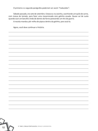 O primeiro e o segundo parágrafos poderiam ser assim “traduzidos”:

          Sábado passado, era sete de setembro. Estava eu na cozinha, cozinhando um quilo de carne,
     com massa de tomate, para fazer uma macarronada com galinha assada. Quase caí de susto
     quando ouvi um barulho vindo de dentro do forno parecendo um tiro de guerra.
          A receita mandou pôr milho de pipoca dentro da galinha, para assá-la.

          Agora, você deve continuar a história.




                9.° ano | LÍNGUA PORTUGUESA Ensino Fundamental
52
 