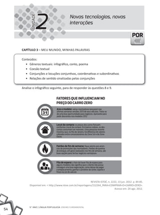 2
                                            Novas tecnologias, novas


           UNIDADE
                                            interações

                                                                                                  POR

     CAPÍTULO 3 – mEU mUNDO, mINHAS PAlAVRAS

     Conteúdos:
       • Gêneros textuais: infográfico, conto, poema
       • Coesão textual
       • Conjunções e locuções conjuntivas, coordenativas e subordinativas
       • Relações de sentido sinalizadas pelas conjunções

     Analise o infográfico seguinte, para de responder às questões 8 e 9.




                                                             REVIStA IStOÉ, n. 2222, 13 jun. 2012. p. 84-85.
          Disponível em: < http://www.istoe.com.br/reportagens/212264_PARA+COmPRAR+O+CARRO+ZERO>.
                                                                                  Acesso em: 24 ago. 2012.




          9.° ANO | lÍNGUA PORtUGUESA ENSINO FUNDAmENtAl
54
 