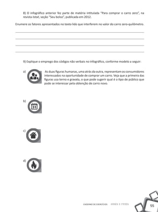 8) O infográfico anterior fez parte de matéria intitulada “Para comprar o carro zero”, na
     revista Istoé, seção “Seu bolso”, publicada em 2012.

Enumere os fatores apresentados no texto lido que interferem no valor do carro zero-quilômetro.




     9) Explique o emprego dos códigos não verbais no infográfico, conforme modelo a seguir:


     a)               As duas figuras humanas, uma atrás da outra, representam os consumidores
                     interessados na oportunidade de comprar um carro. Veja que a primeira das
                     figuras usa terno e gravata, o que pode sugerir qual é o tipo de público que
                     pode se interessar pela obtenção de carro novo.




     b)




     c)




     d)




                                                  CADERNO DE EXERCÍCIOS   Saber e Fazer
                                                                                                    55
 