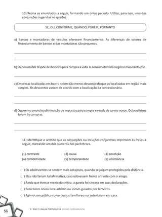 10) Reúna os enunciados a seguir, formando um único período. Utilize, para isso, uma das
          conjunções sugeridas no quadro.


                            SE, OU, CONFORME, QUANDO, PORÉM, PORTANTO


     a) Bancos e montadoras de veículos oferecem financiamento. As diferenças de valores de
        financiamento de bancos e das montadoras são pequenas.




     b) O consumidor dispõe de dinheiro para compra à vista. O consumidor fará negócio mais vantajoso.




     c) Empresas localizadas em bairro nobre dão menos desconto do que as localizadas em região mais
         simples. Os descontos variam de acordo com a localização da concessionária.




     d) O governo anunciou diminuição de impostos para compra e venda de carros novos. Os brasileiros
        foram às compras.




          11) Identifique o sentido que as conjunções ou locuções conjuntivas imprimem às frases a
          seguir, marcando um dos números dos parênteses.


          (1) contraste			                  (2) causa			                (3) condição
          (4) conformidade		                (5) temporalidade		         (6) alternância


         ( ) Os adolescentes se sentem mais corajosos, quando se julgam protegidos pela distância.
         ( ) Elas não fariam tal afirmativa, caso estivessem frente a frente com o amigo.
         ( ) Ainda que tivesse receio da crítica, a garota foi sincera em suas declarações.
         ( ) Exercemos nosso livre-arbítrio ou somos guiados por terceiros.
         ( ) Agimos em público como nossos familiares nos orientaram em casa.



                9.° ano | LÍNGUA PORTUGUESA Ensino Fundamental
56
 