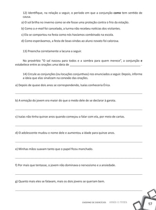 12) Identifique, na relação a seguir, o período em que a conjunção como tem sentido de
     causa.
    a) O sol brilha no inverno como se ele fosse uma proteção contra o frio da estação.
    b) Como o e-mail foi cancelado, a turma não recebeu notícias dos visitantes.
    c) Ela se comportou na festa como nós havíamos combinado na escola.
    d) Como esperávamos, a festa de boas-vindas ao aluno novato foi calorosa.


     13) Preencha corretamente a lacuna a seguir.

     No provérbio “O sol nasceu para todos e a sombra para quem merece”, a conjunção e
estabelece entre as orações uma ideia de ____________________________________________ .

     14) Circule as conjunções (ou locuções conjuntivas) nos enunciados a seguir. Depois, informe
     a ideia que elas sinalizam na conexão das orações.

a) Depois de quase dois anos se correspondendo, Isaías conheceria Érica.



b) A emoção do jovem era maior do que o medo dele de se declarar à garota.




c) Isaías não tinha quinze anos quando começou a falar com ela, por meio de cartas.




d) O adolescente mudou o nome dele e aumentou a idade para quinze anos.




e) Minhas mãos suavam tanto que o papel ficou manchado.




f) Por mais que tentasse, o jovem não dominava o nervosismo e a ansiedade.




g) Quanto mais eles se falavam, mais os dois jovens se queriam bem.




                                                    CADERNO DE EXERCÍCIOS   Saber e Fazer
                                                                                                    57
 