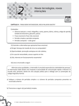 2
                                                  Novas tecnologias, novas


                  UNIDADE
                                                  interações

                                                                                              POR

           CAPÍTULO 4 – PARA BOm ENtENDEDOR, mEIA PAlAVRA BAStA?

           Conteúdos:
             • Gêneros textuais: e-mail, infográfico, conto, poema, diário, crônica, artigo de opinião,
                verbete de dicionário, glossário, placas
             • Frase oracional e frase não oracional
             • Período simples e período composto
             • Período composto – visão geral

           15) Assinale a alternativa que apresenta frase oracional.
         a) Perigo! Ameaça de invasão de vírus no computador!
         b) Oportunidade: promoção vantajosa em site coletivo.
         c) Em caso de necessidade, acesse suporte on-line.
         d) Ufa, Internet em funcionamento novamente!


           16) leia o enunciado a seguir.


            Além de outras qualidades, o internetês é uma bela expressão da criatividade das pessoas:
      os internautas estão dando uma resposta à necessidade de comunicação rápida e informal. O
      mundo está, portanto, diante de uma solução prática para o diálogo sem as convenções do
      código linguístico formal.


     a) Indique o número de períodos simples e o número de períodos compostos presentes no
        enunciado anterior.



     b) transcreva a seguir o(s) período(s) simples.




                 9.° ANO | lÍNGUA PORtUGUESA ENSINO FUNDAmENtAl
58
 