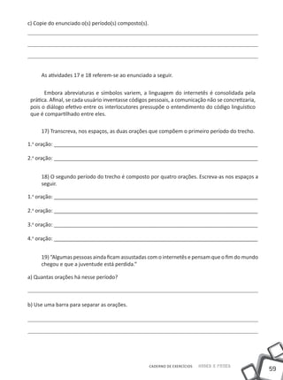 c) Copie do enunciado o(s) período(s) composto(s).




     As atividades 17 e 18 referem-se ao enunciado a seguir.


       Embora abreviaturas e símbolos variem, a linguagem do internetês é consolidada pela
 prática. Afinal, se cada usuário inventasse códigos pessoais, a comunicação não se concretizaria,
 pois o diálogo efetivo entre os interlocutores pressupõe o entendimento do código linguístico
 que é compartilhado entre eles.

     17) Transcreva, nos espaços, as duas orações que compõem o primeiro período do trecho.

1.a oração: ______________________________________________________________________

2.a oração: ______________________________________________________________________


     18) O segundo período do trecho é composto por quatro orações. Escreva-as nos espaços a
     seguir.

1.a oração: ______________________________________________________________________

2.a oração: ______________________________________________________________________

3.a oração: ______________________________________________________________________

4.a oração: ______________________________________________________________________


     19) “Algumas pessoas ainda ficam assustadas com o internetês e pensam que o fim do mundo
     chegou e que a juventude está perdida.”

a) Quantas orações há nesse período?



b) Use uma barra para separar as orações.




                                                     CADERNO DE EXERCÍCIOS   Saber e Fazer
                                                                                                     59
 