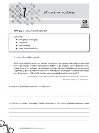 1
                UNIDADE
                                                    Macro e microuniverso


                                                                                                      CIE

          CAPÍTULO 1 – O DESPERtAR DA CIêNCIA

          Conteúdos:
            • Evoluções e revoluções
            • Astronomia
            • O movimento
            • A mecânica de Newton



          1) leia as informações a seguir.


          Após tomar conhecimento das lunetas holandesas, que aproximavam objetos distantes,
          apesar de pouco potentes e com grandes distorções da imagem, Galileu percebeu que a
          luneta poderia ser utilizada para explicar questões da teoria heliocêntrica, proposta por
          Copérnico. [...] Galileu melhorou as lunetas de modo que as imagens ficassem mais nítidas e
          sem deformações [...] Em 1610, Galileu publicou suas observações celestes [...].
                            Disponível em: <http://www.museutec.org.br/previewmuseologico/galileu_galilei.htm>.
                                                                            Acesso em: 2 ago. 2012. (Fragmento)



    a) Indique os princípios da teoria citada pelo texto.




    b) Cite três conclusões a que chegou Galileu Galilei após as suas observações celestes com a luneta.




                9.° ANO | CIêNCIAS ENSINO FUNDAmENtAl
6
 