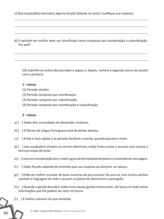 c) Que oração(ões) exerce(m) alguma função faltante na outra? Justifique sua resposta.




     d) O período em análise deve ser classificado como composto por coordenação e subordinação.
        Por quê?




          20) Sublinhe os verbos dos períodos a seguir, e, depois, numere a segunda coluna de acordo
          com a primeira.


          1.a coluna
          (1) Período simples
          (2) Período composto por coordenação
          (3) Período composto por subordinação
          (4) Período composto por coordenação e subordinação


          2.a coluna

     a) ( ) Todos têm curiosidade em desvendar mistérios.

     b) ( ) O Museu de Língua Portuguesa está de portas abertas.

     c) ( ) A fala é mais rápida e as pessoas facilitam a escrita, quando passam e-mails.

     d) ( ) Use vocabulário simples no correio eletrônico, redija frases curtas e anuncie com clareza o
        tema principal do texto.

     e) ( ) Leve em consideração nos e-mails o grau de formalidade do texto e o conteúdo da mensagem.

     f) ( ) Todos ficarão sabendo de antemão que sua resposta vai demorar um pouco.

     g) ( ) Pode ser melhor escrever de duas maneiras do que escrever de uma só, mas muitos adultos
         rejeitam a linguagem de rede e acusam os jovens de destruírem o português.

     h) ( ) Quando o garoto descobre onde mora aquela garota interessante, ele busca na rede outras
        informações que lhe podem ser úteis no futuro.

     i) ( ) É melhor prevenir do que remediar.


                9.° ano | LÍNGUA PORTUGUESA Ensino Fundamental
60
 