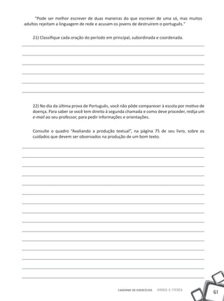 "Pode ser melhor escrever de duas maneiras do que escrever de uma só, mas muitos
adultos rejeitam a linguagem de rede e acusam os jovens de destruírem o português."

    21) Classifique cada oração do período em principal, subordinada e coordenada.




    22) No dia da última prova de Português, você não pôde comparecer à escola por motivo de
    doença. Para saber se você tem direito à segunda chamada e como deve proceder, redija um
    e-mail ao seu professor, para pedir informações e orientações.


    Consulte o quadro “Avaliando a produção textual”, na página 75 de seu livro, sobre os
    cuidados que devem ser observados na produção de um bom texto.




                                                CADERNO DE EXERCÍCIOS   Saber e Fazer
                                                                                               61
 