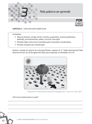 UNIDADE
                     3                     Pela palavra se aprende


                                                                                                 POR

     CAPÍTULO 5 – EXPlICAR SEm COmPlICAR

     Conteúdos:
       • Gêneros textuais: charge, tirinha, resenha, quadrinhos, anúncio publicitário,
          definição, aconselhamento, tabela, currículo, instruções
       • Relações lógico-discursivas sinalizadas pelas conjunções coordenativas
       • Período composto por coordenação

     Analise a charge de autoria do cartunista Biratan, exposta no 3.° Salão Internacional Pátio
     Brasil de Humor, em 20 de agosto de 2010, para responder às atividades 23 e 24.




                         Disponível em: <http://www.biratancartoon.blogspot.com>. Acesso em: 18 jul. 2012.


     23) A cena retrata quem e o quê?




          9.° ANO | lÍNGUA PORtUGUESA ENSINO FUNDAmENtAl
62
 