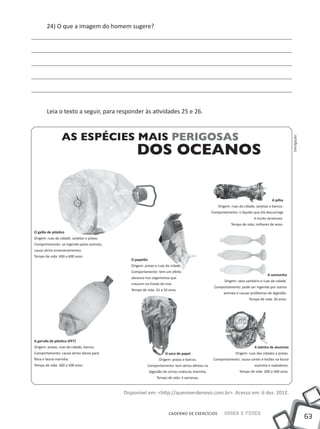 24) O que a imagem do homem sugere?




        leia o texto a seguir, para responder às atividades 25 e 26.




                                                                                                                                                        Divulgação
                                                                                                                                          A pilha
                                                                                                        Origem: ruas da cidade, sarjetas e barcos.
                                                                                                    Comportamento: o líquido que ela descarrega
                                                                                                                               é muito venenoso.
                                                                                                                tempo de vida: milhares de anos.

O galão de plástico
Origem: ruas da cidade, sarjetas e praias.
Comportamento: se ingerido pelos animais,
causa sérios envenenamentos
tempo de vida: 400 a 600 anos
                                                O papelão
                                                Origem: praias e ruas da cidade.
                                                Comportamento: tem um efeito
                                                                                                                                       A camisinha
                                                abrasivo nos organismos que
                                                                                                            Origem: vaso sanitário e ruas da cidade.
                                                crescem no fundo do mar.
                                                                                                     Comportamento: pode ser ingerido por outros
                                                tempo de vida: 25 a 50 anos.
                                                                                                           animais e causar problemas de digestão.
                                                                                                                           tempo de vida: 30 anos.




A garrafa de plástico (PET)
Origem: praias, ruas da cidade, barcos.                                                                                        A latinha de alumínio
Comportamento: causa sérios danos para                                O saco de papel                              Origem: ruas das cidades e praias.
flora e fauna marinha.                                            Origem: praias e barcos.           Comportamento: causa cortes e lesões na fauna
tempo de vida: 300 a 500 anos.                            Comportamento: tem sérios efeitos na                                 marinha e nadadores.
                                                            digestão de certas criaturas marinha.                    tempo de vida: 200 a 500 anos.
                                                                tempo de vida: 4 semanas.


                                             Disponível em: <http://queroverdenovo.com.br>. Acesso em: 6 dez. 2012.


                                                                        CADERNO DE EXERCÍCIOS              Saber e Fazer
                                                                                                                                                                     63
 