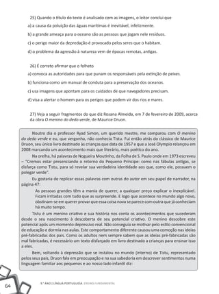 25) Quando o título do texto é analisado com as imagens, o leitor conclui que
        a) a causa da poluição das águas marítimas é inevitável, infelizmente.
        b) a grande ameaça para o oceano são as pessoas que jogam nele resíduos.
        c) o perigo maior da depredação é provocado pelos seres que o habitam.
        d) o problema da agressão à natureza vem de épocas remotas, antigas.


         26) É correto afirmar que o folheto
        a) convoca as autoridades para que punam os responsáveis pela extinção de peixes.
        b) funciona como um manual de conduta para a preservação dos oceanos.
        c) usa imagens que apontam para os cuidados de que navegadores precisam.
        d) visa a alertar o homem para os perigos que podem vir dos rios e mares.


         27) Veja a seguir fragmentos do que diz Rosana Almeida, em 7 de fevereiro de 2009, acerca
         da obra O menino do dedo verde, de Maurice Druon.


           Noutro dia o professor Ryad Simon, um querido mestre, me comparou com O menino
     do dedo verde e eu, que vergonha, não conhecia Tistu. Fui então atrás do clássico de Maurice
     Druon, seu único livro destinado às crianças que data de 1957 e que a José Olympio relançou em
     2008 marcando um acontecimento mais que literário, mais poético do ano.
           Na orelha, há palavras de Nogueira Moutinho, da Folha de S. Paulo onde em 1973 escreveu
     – “Cremos estar presenciando o retorno do Pequeno Príncipe: como nas fábulas antigas, se
     disfarça como Tistu, para só revelar sua verdadeira identidade aos que, como ele, possuem o
     polegar verde”.
           Eu gostaria de replicar essas palavras com outras do autor em seu papel de narrador, na
     página 47:
             As pessoas grandes têm a mania de querer, a qualquer preço explicar o inexplicável.
             Ficam irritadas com tudo que as surpreende. E logo que acontece no mundo algo novo,
             obstinam-se em querer provar que essa coisa nova se parece com outra que já conheciam
             há muito tempo.
           Tistu é um menino criativo e sua história nos conta os acontecimentos que sucederam
     desde o seu nascimento à descoberta de seu potencial criativo. O menino descobre este
     potencial após um momento depressivo real. Não conseguia se motivar pelo estilo convencional
     de educação e dormia nas aulas. Este comportamento diferente causou uma comoção nas ideias
     pré-fabricadas dos pais. Como os adultos nem sempre sabem que as ideias pré-fabricadas são
     mal fabricadas, é necessário um texto disfarçado em livro destinado a crianças para ensinar isso
     a eles.
           Bem, voltando à depressão que se instalou no mundo (interno) de Tistu, representado
     pelos seus pais, Druon fala em preocupação e na sua sabedoria em descrever sentimentos numa
     linguagem familiar aos pequenos e ao nosso lado infantil diz:



               9.° ano | LÍNGUA PORTUGUESA Ensino Fundamental
64
 