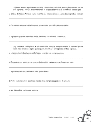 29) Reescreva os seguintes enunciados, substituindo o sinal de pontuação por um conector
     que explicite a relação de sentido entre as orações coordenadas. Identifique essa relação.

a) O texto de Rosana Almeida é uma resenha; são feitas avaliações acerca de um produto cultural.




b) Evita-se na resenha o detalhamento; prefere-se o uso de frases mais diretas.




c) Bigode diz que Tistu semeia o verde; o menino não entende a revelação.




     30) Substitua a conjunção e por outra que indique adequadamente o sentido que se
     estabelece entre as orações que seguem. Identifique a relação de sentido expressa.

a) Leia os avisos indicativos e você chegará ao endereço sem problemas.



b) Compramos os presentes na promoção de ontem e pagamos mais barato por eles.




c) Diga com quem você anda e eu direi quem você é.



d) Todos reclamavam do barulho e ela não dava atenção aos pedidos de silêncio.




e) Me dá sua foto e eu te dou a minha.




                                                   CADERNO DE EXERCÍCIOS   Saber e Fazer
                                                                                                   67
 