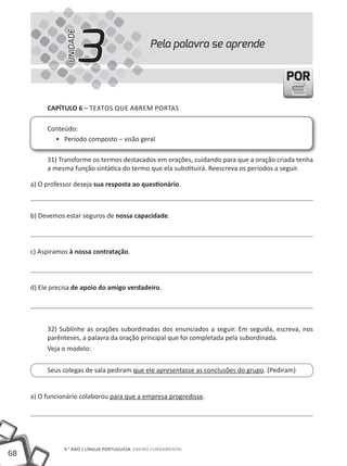 UNIDADE
                           3                     Pela palavra se aprende


                                                                                         POR

          CAPÍTULO 6 – tEXtOS QUE ABREm PORtAS

          Conteúdo:
            • Período composto – visão geral

          31) transforme os termos destacados em orações, cuidando para que a oração criada tenha
          a mesma função sintática do termo que ela substituirá. Reescreva os períodos a seguir.

     a) O professor deseja sua resposta ao questionário.



     b) Devemos estar seguros de nossa capacidade.




     c) Aspiramos à nossa contratação.




     d) Ele precisa de apoio do amigo verdadeiro.




          32) Sublinhe as orações subordinadas dos enunciados a seguir. Em seguida, escreva, nos
          parênteses, a palavra da oração principal que foi completada pela subordinada.
          Veja o modelo:


          Seus colegas de sala pediram que ele apresentasse as conclusões do grupo. (Pediram)


     a) O funcionário colaborou para que a empresa progredisse.




                9.° ANO | lÍNGUA PORtUGUESA ENSINO FUNDAmENtAl
68
 