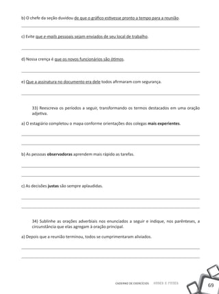 b) O chefe da seção duvidou de que o gráfico estivesse pronto a tempo para a reunião.



c) Evite que e-mails pessoais sejam enviados de seu local de trabalho.




d) Nossa crença é que os novos funcionários são ótimos.




e) Que a assinatura no documento era dele todos afirmaram com segurança.




     33) Reescreva os períodos a seguir, transformando os termos destacados em uma oração
     adjetiva.

a) O estagiário completou o mapa conforme orientações dos colegas mais experientes.




b) As pessoas observadoras aprendem mais rápido as tarefas.




c) As decisões justas são sempre aplaudidas.




     34) Sublinhe as orações adverbiais nos enunciados a seguir e indique, nos parênteses, a
     circunstância que elas agregam à oração principal.

a) Depois que a reunião terminou, todos se cumprimentaram aliviados.




                                                   CADERNO DE EXERCÍCIOS   Saber e Fazer
                                                                                               69
 