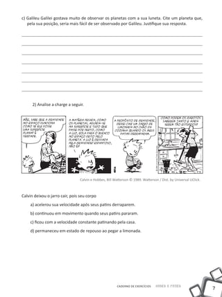 c) Galileu Galilei gostava muito de observar os planetas com a sua luneta. Cite um planeta que,
   pela sua posição, seria mais fácil de ser observado por Galileu. Justifique sua resposta.




      2) Analise a charge a seguir.




                                Calvin e Hobbes, Bill Watterson © 1989. Watterson / Dist. by Universal UClick.



Calvin deixou o jarro cair, pois seu corpo
    a) acelerou sua velocidade após seus patins derraparem.
    b) continuou em movimento quando seus patins pararam.
    c) ficou com a velocidade constante patinando pela casa.
    d) permaneceu em estado de repouso ao pegar a limonada.




                                                       CADERNO DE EXERCÍCIOS    Saber e Fazer
                                                                                                                 7
 