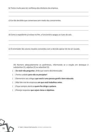 b) Treine muito para ter confiança dos diretores da empresa.




     c) Era tão decidido que conversava sem medo dos concorrentes.




     d) Como o expediente já estava no fim, o funcionário apagou as luzes da sala.




     e) O orientador dos alunos novatos concordou com a decisão apesar de ela ser ousada.




          35) Numere adequadamente os parênteses, informando se a oração em destaque é
          substantiva (1), adjetiva (2) ou adverbial (3).
         ( ) Se você não perguntar, dirão que você é desinteressado.
         ( ) Tenha cuidado para não se precipitar!
         ( ) Demonstre aos colegas que você é uma pessoa gentil e bem-educada.
         ( ) Não fale mal de empresas em que você trabalhou antes.
         ( ) Fique sempre atento a quem lhe dirige a palavra.
         ( ) Planeje respostas que sejam claras e objetivas.




                9.° ano | LÍNGUA PORTUGUESA Ensino Fundamental
70
 