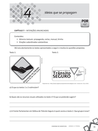 4
             UNIDADE
                                                   Ideias que se propagam

                                                                                                                            POR

     CAPÍTULO 7 – INtENÇÕES ANUNCIADAS

     Conteúdos:
       • Gêneros textuais: propaganda, cartaz, manual, tirinha
       • Orações subordinadas substantivas

     36) leia atentamente os textos apresentados a seguir e resolva às questões propostas.

texto 1:                                                         texto 2:
                                      Reprodução




                                                                                                                                  Reprodução
                                               Disponível em: <http://www.ongeducacaoparaotransito.blogspot.com>. Acesso em: 23 jul. 2012.


a) O que os textos 1 e 2 estimulam?



b) Quais são os recursos visuais utilizados no texto 1? O que se pretende sugerir?




c) A Frente Parlamentar em Defesa do trânsito Seguro é quem assina o texto 2. Que grupo é esse?




                                                                 CADERNO DE EXERCÍCIOS            Saber e Fazer
                                                                                                                                               71
 