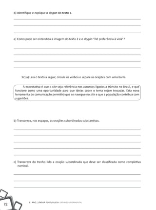 d) Identifique e explique o slogan do texto 1.




     e) Como pode ser entendida a imagem do texto 2 e o slogan “Dê preferência à vida”?




           37) a) Leia o texto a seguir, circule os verbos e separe as orações com uma barra.

            A expectativa é que o site seja referência nos assuntos ligados a trânsito no Brasil, e que
      funcione como uma oportunidade para que ideias sobre o tema sejam trocadas. Esta nova
      ferramenta de comunicação permitirá que se navegue no site e que a população contribua com
      sugestões.




     b) Transcreva, nos espaços, as orações subordinadas substantivas.




     c) Transcreva do trecho lido a oração subordinada que deve ser classificada como completiva
        nominal.




                9.° ano | LÍNGUA PORTUGUESA Ensino Fundamental
72
 