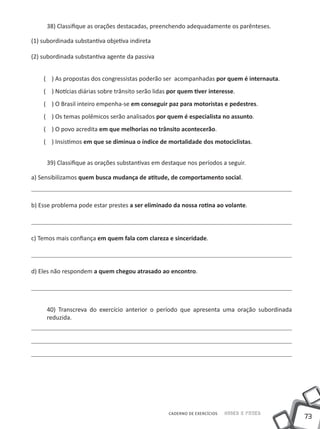 38) Classifique as orações destacadas, preenchendo adequadamente os parênteses.

(1) subordinada substantiva objetiva indireta

(2) subordinada substantiva agente da passiva


    ( ) As propostas dos congressistas poderão ser acompanhadas por quem é internauta.
    ( ) Notícias diárias sobre trânsito serão lidas por quem tiver interesse.
    ( ) O Brasil inteiro empenha-se em conseguir paz para motoristas e pedestres.
    ( ) Os temas polêmicos serão analisados por quem é especialista no assunto.
    ( ) O povo acredita em que melhorias no trânsito acontecerão.
    ( ) Insistimos em que se diminua o índice de mortalidade dos motociclistas.


     39) Classifique as orações substantivas em destaque nos períodos a seguir.

a) Sensibilizamos quem busca mudança de atitude, de comportamento social.



b) Esse problema pode estar prestes a ser eliminado da nossa rotina ao volante.




c) Temos mais confiança em quem fala com clareza e sinceridade.




d) Eles não respondem a quem chegou atrasado ao encontro.




     40) Transcreva do exercício anterior o período que apresenta uma oração subordinada
     reduzida.




                                                   CADERNO DE EXERCÍCIOS   Saber e Fazer
                                                                                           73
 