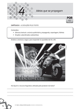 4
           UNIDADE
                                             Ideias que se propagam

                                                                                                POR

     CAPÍTULO 8 – A SEDUÇÃO PElO tEXtO

     Conteúdos:
       • Gêneros textuais: anúncio publicitário, propaganda, reportagem, folheto
       • Orações subordinadas substantivas

     Analise o anúncio a seguir, para responder às questões de 41 a 44.




                                                                                   Divulgação




     41) Qual é o recurso linguístico utilizado pelo produtor do texto?




          9.° ANO | lÍNGUA PORtUGUESA ENSINO FUNDAmENtAl
74
 