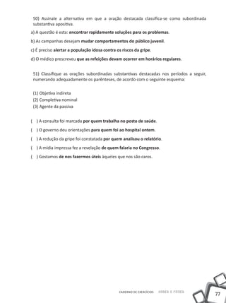 50) Assinale a alternativa em que a oração destacada classifica-se como subordinada
 substantiva apositiva.
a) A questão é esta: encontrar rapidamente soluções para os problemas.
b) As campanhas desejam mudar comportamentos do público juvenil.
c) É preciso alertar a população idosa contra os riscos da gripe.
d) O médico prescreveu que as refeições devam ocorrer em horários regulares.


 51) Classifique as orações subordinadas substantivas destacadas nos períodos a seguir,
 numerando adequadamente os parênteses, de acordo com o seguinte esquema:

 (1) Objetiva indireta
 (2) Completiva nominal
 (3) Agente da passiva


( ) A consulta foi marcada por quem trabalha no posto de saúde.
( ) O governo deu orientações para quem foi ao hospital ontem.
( ) A redução da gripe foi constatada por quem analisou o relatório.
( ) A mídia impressa fez a revelação de quem falaria no Congresso.
( ) Gostamos de nos fazermos úteis àqueles que nos são caros.




                                               CADERNO DE EXERCÍCIOS   Saber e Fazer
                                                                                          77
 
