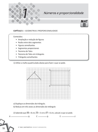 1
               UNIDADE
                                                 Números e proporcionalidade

                                                                                       MAT

         CAPÍTULO 1 – GEOmEtRIA E PROPORCIONAlIDADE

         Conteúdos:
           • Ampliação e redução de figuras
           • Razão entre dois segmentos
           • Figuras semelhantes
           • Segmentos proporcionais
           • teorema de tales
           • teorema de tales em triângulos
           • triângulos semelhantes

         1) Utilize a malha quadriculada abaixo para fazer o que se pede.


                                                            G               J
                                    A



                          B                 C


                                                            H               I




         a) Duplique as dimensões do triângulo.
         b) Reduza em três vezes as dimensões do retângulo


         2) Sabendo que AB = 8 cm, CD = 3 cm e EF = 6 cm, calcule o que se pede.
     A                        B         C               D        E                 F




              9.° ANO | mAtEmÁtICA ENSINO FUNDAmENtAl
78
 