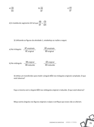 a) AB 					                          b) AB 					                               c) CD
   CD                                   EF                                        EF




                                      AB CD
d) A medida do segmento GH tal que      =
                                      EF GH




     3) Utilizando as figuras da atividade 1, estabeleça as razões a seguir.



a) No triângulo:   AC ampliado                BD ampliado
                    AC original                BD original




                     AB original               AD original
b) No retângulo:
                    AB reduzido               AD reduzido




     4) Utilize um transferidor para medir o ângulo BÂD nos triângulos original e ampliado. O que
     você observa?




     Faça o mesmo com o ângulo BÂD nos retângulos original e reduzido. O que você observa?




     Meça outros ângulos nas figuras originais e cópia e verifique que esses não se alteram.




                                                    CADERNO DE EXERCÍCIOS   Saber e Fazer
                                                                                                    79
 