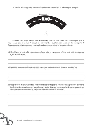 3) Analise a ilustração de um carro fazendo uma curva e leia as informações a seguir.




                                                       FC

          Quando um corpo efetua um Movimento Circular, ele sofre uma aceleração que é
    responsável pela mudança da direção do movimento, a qual chamamos aceleração centrípeta. A
    força responsável por provocar essa aceleração recebe o nome de força centrípeta.


    a) Identifique na ilustração e descreva qual dos vetores representa a força centrípeta escrevendo
        Fc ao lado do vetor.




    b) Compare o movimento exercido pelo carro com o movimento da Terra ao redor do Sol.




    c) Nos períodos de chuva, existe a possibilidade de formação de poças na pista, podendo ocorrer o
       fenômeno de aquaplanagem, que elimina o atrito do pneu com o asfalto. Em uma situação de
       aquaplanagem em uma curva, explique como se comportará o carro.




               9.° ano | ciências Ensino Fundamental
8
 