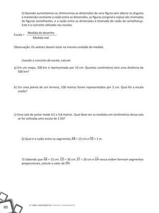 5) Quando aumentamos ou diminuímos as dimensões de uma figura sem alterar os ângulos
          e mantendo constante a razão entre as dimensões, as figuras (original e cópia) são chamadas
          de figuras semelhantes, e a razão entre as dimensões é chamada de razão de semelhança.
          Este é o conceito utilizado nas escalas.

                Medida do desenho
     Escala =
                   Medida real

     Observação: Os valores devem estar na mesma unidade de medida.



          Usando o conceito de escala, calcule:

     a) Em um mapa, 200 km é representado por 10 cm. Quantos centímetros terá uma distância de
        500 km?



     b) Em uma planta de um terreno, 100 metros foram representados por 5 cm. Qual foi a escala
        usada?




     c) Uma sala de jantar mede 4,5 x 3,8 metros. Qual deve ser as medidas em centímetros dessa sala
        se for utilizada uma escala de 1:50?




          6) Qual é a razão entre os segmentos AB = 15 cm e CD = 1 m.




          7) Sabendo que AB = 12 cm. CD = 30 cm, EF = 20 cm e GH nessa ordem formam segmentos
          proporcionais, calcule o valor de GH.




                 9.° ano | MATEMÁTICA Ensino Fundamental
80
 