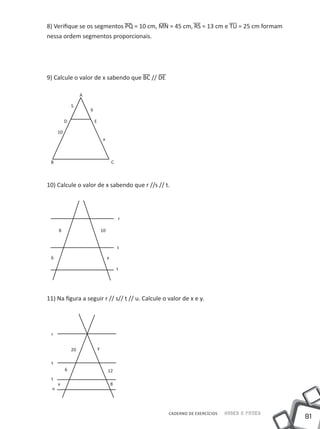 8) Verifique se os segmentos PQ = 10 cm, MN = 45 cm, RS = 13 cm e TU = 25 cm formam
nessa ordem segmentos proporcionais.




9) Calcule o valor de x sabendo que BC // DE

                    A

               5
                        6

           D                E

      10
                                     x



 B                                           C



10) Calcule o valor de x sabendo que r //s // t.




                                                 r

      8                             10


                                                 s

 6                                       x

                                                 t




11) Na figura a seguir r // s// t // u. Calcule o valor de x e y.




 r


               20               y

 s
           6                             12
 t
      x                                      8
  u




                                                     CADERNO DE EXERCÍCIOS   Saber e Fazer
                                                                                             81
 