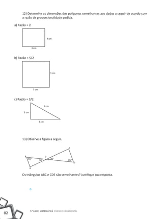 12) Determine as dimensões dos polígonos semelhantes aos dados a seguir de acordo com
          a razão de proporcionalidade pedida.

     a) Razão = 2


                                           4 cm


                       3 cm


     b) Razão = 5/2



                                             5 cm




                        5 cm


     c) Razão = 3/2
                                      5 cm

            3 cm


                               4 cm




          13) Observe a figura a seguir.

                                                    E


            B                          C
                65°                           30°
                               30°                  85°
                                                          D

                   A

          Os triângulos ABC e CDE são semelhantes? Justifique sua resposta.



                   D




                   9.° ano | MATEMÁTICA Ensino Fundamental
82
 