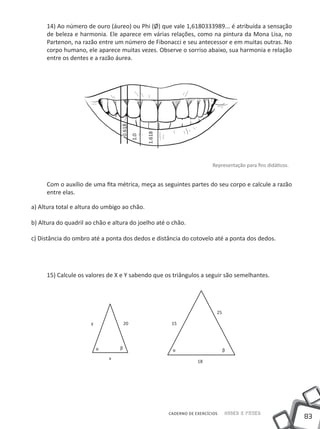 14) Ao número de ouro (áureo) ou Phi (Ø) que vale 1,6180333989... é atribuída a sensação
     de beleza e harmonia. Ele aparece em várias relações, como na pintura da Mona Lisa, no
     Partenon, na razão entre um número de Fibonacci e seu antecessor e em muitas outras. No
     corpo humano, ele aparece muitas vezes. Observe o sorriso abaixo, sua harmonia e relação
     entre os dentes e a razão áurea.




                                  0.618



                                                 1.618
                                           1.0




                                                                           Representação para fins didáticos.


     Com o auxílio de uma fita métrica, meça as seguintes partes do seu corpo e calcule a razão
     entre elas.

a) Altura total e altura do umbigo ao chão.

b) Altura do quadril ao chão e altura do joelho até o chão.

c) Distância do ombro até a ponta dos dedos e distância do cotovelo até a ponta dos dedos.




     15) Calcule os valores de X e Y sabendo que os triângulos a seguir são semelhantes.




                                                                             25

                      y               20                  15




                          ɑ       β                       ɑ                       β
                              x
                                                                     18




                                                         CADERNO DE EXERCÍCIOS    Saber e Fazer
                                                                                                                83
 