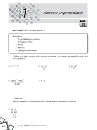 1
                        UNIDADE
                                                       Números e proporcionalidade

                                                                                              MAT

            CAPÍTULO 2 – POtêNCIAS E RADICAIS

            Conteúdos:
              • Propriedades das potências
              • Notação científica
              • Raízes
              • Radicais
              • Operações com radicais

            16) Nas operações a seguir, utilize as propriedades de potências e escreva em forma de uma
            única potência:


     a) 22 . 27 . 2-2                           b) 108 . 106                   c) 113 . 126
                                                      103                            59




     d) ( 0,01 ) . ( 0, 01)
                3                 4
                                                e) 24 . 32
              ( 0, 01)
                          8




            17) Desafio
            Resolva a expressão seguinte utilizando apenas as propriedades de potências.


     a) 27 8
          .
        64 243
         3 2
           .
         4 9



                    9.° ANO | mAtEmÁtICA ENSINO FUNDAmENtAl
84
 