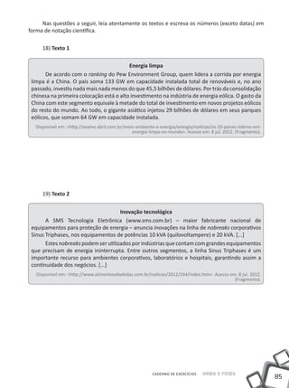 Nas questões a seguir, leia atentamente os textos e escreva os números (exceto datas) em
forma de notação científica.

     18) Texto 1

                                          Energia limpa
       De acordo com o ranking do Pew Environment Group, quem lidera a corrida por energia
 limpa é a China. O país soma 133 GW em capacidade instalada total de renováveis e, no ano
 passado, investiu nada mais nada menos do que 45,5 bilhões de dólares. Por trás da consolidação
 chinesa na primeira colocação está o alto investimento na indústria de energia eólica. O gasto da
 China com este segmento equivale à metade do total de investimento em novos projetos eólicos
 do resto do mundo. Ao todo, o gigante asiático injetou 29 bilhões de dólares em seus parques
 eólicos, que somam 64 GW em capacidade instalada.
  Disponível em: <http://exame.abril.com.br/meio-ambiente-e-energia/energia/noticias/os-10-paises-lideres-em-
                                               energia-limpa-no-mundo>. Acesso em: 8 jul. 2012. (Fragmento).




     19) Texto 2


                                      Inovação tecnológica
       A SMS Tecnologia Eletrônica (www.sms.com.br) – maior fabricante nacional de
 equipamentos para proteção de energia – anuncia inovações na linha de nobreaks corporativos
 Sinus Triphases, nos equipamentos de potências 10 kVA (quilovoltampere) e 20 kVA. [...]
       Estes nobreaks podem ser utilizados por indústrias que contam com grandes equipamentos
 que precisam de energia ininterrupta. Entre outros segmentos, a linha Sinus Triphases é um
 importante recurso para ambientes corporativos, laboratórios e hospitais, garantindo assim a
 continuidade dos negócios. [...]
   Disponível em: <http://www.alimentosebebidas.com.br/noticias/2012/244/index.htm>. Acesso em: 8 jul. 2012.
                                                                                              (Fragmento).




                                                         CADERNO DE EXERCÍCIOS   Saber e Fazer
                                                                                                                85
 