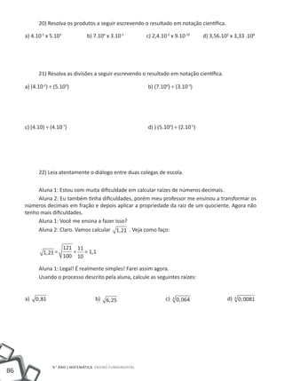 20) Resolva os produtos a seguir escrevendo o resultado em notação científica.

     a) 4.10-2 x 5.103	           b) 7.104 x 3.10-3	        c) 2,4.10-2 x 9.10-10         d) 3,56.102 x 3,33 .108




           21) Resolva as divisões a seguir escrevendo o resultado em notação científica.

     a) (4.10-2) ÷ (5.103)					                             b) (7.104) ÷ (3.10-3)




     c) (4.10) ÷ (4.10-7)					                              d) ) (5.104) ÷ (2.10-5)




           22) Leia atentamente o diálogo entre duas colegas de escola.


          Aluna 1: Estou com muita dificuldade em calcular raízes de números decimais.
          Aluna 2: Eu também tinha dificuldades, porém meu professor me ensinou a transformar os
     números decimais em fração e depois aplicar a propriedade da raiz de um quociente. Agora não
     tenho mais dificuldades.
          Aluna 1: Você me ensina a fazer isso?
          Aluna 2: Claro. Vamos calcular 1, 21 . Veja como faço:


                          121 11
             1, 21 =         = = 1,1
                          100 10

           Aluna 1: Legal! É realmente simples! Farei assim agora.
           Usando o processo descrito pela aluna, calcule as seguintes raízes:


     a)   0, 81 			                   b)   6, 25 			                 c)   3
                                                                              0, 064 		             d)   4
                                                                                                             0, 0081




                  9.° ano | MATEMÁTICA Ensino Fundamental
86
 