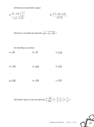 23) Resolva as expressões a seguir.
                      0
                   1
a)       9 − −8 +   					
           2

                   2                                 b)
                                                            3
                                                                −1 + 3 8 +       ( 4)
         ( −2 ) + −27
               2 2                                                     9 + 16




         24) Qual é o resultado da expressão   46 + 1 + 64 ?




         25) Simplifique os radicais:

a)       98 			                  b)     27 			                    c)   3
                                                                           729




d)       363 			                 e) 3 108 			                     f)   5
                                                                           224




g)   4
         240 			                 h) 108 			                       i)   3
                                                                           375




                                                    4 49  3  3  1 
         26) Desafio: Qual é o valor da expressão    .  + 1 −  : + 1 +  ?
                                                    7 64     5 5      3




                                                       CADERNO DE EXERCÍCIOS            Saber e Fazer
                                                                                                        87
 