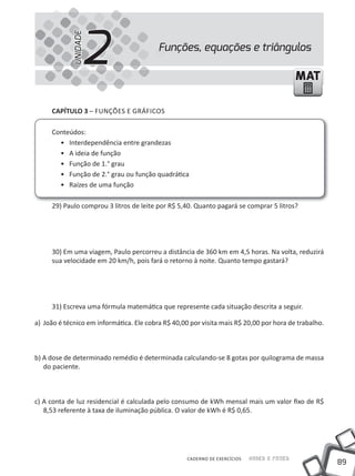 2
            UNIDADE
                                          Funções, equações e triângulos

                                                                                            MAT

     CAPÍTULO 3 – FUNÇÕES E GRÁFICOS

     Conteúdos:
       • Interdependência entre grandezas
       • A ideia de função
       • Função de 1.° grau
       • Função de 2.° grau ou função quadrática
       • Raízes de uma função

     29) Paulo comprou 3 litros de leite por R$ 5,40. Quanto pagará se comprar 5 litros?




     30) Em uma viagem, Paulo percorreu a distância de 360 km em 4,5 horas. Na volta, reduzirá
     sua velocidade em 20 km/h, pois fará o retorno à noite. Quanto tempo gastará?




     31) Escreva uma fórmula matemática que represente cada situação descrita a seguir.

a) João é técnico em informática. Ele cobra R$ 40,00 por visita mais R$ 20,00 por hora de trabalho.



b) A dose de determinado remédio é determinada calculando-se 8 gotas por quilograma de massa
   do paciente.



c) A conta de luz residencial é calculada pelo consumo de kWh mensal mais um valor fixo de R$
   8,53 referente à taxa de iluminação pública. O valor de kWh é R$ 0,65.




                                                    CADERNO DE EXERCÍCIOS   Saber e Fazer
                                                                                                      89
 