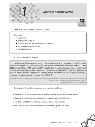 1
             UNIDADE
                                                 Macro e microuniverso


                                                                                                       CIE

      CAPÍTULO 2 – O UNIVERSO DAS PARtÍCUlAS

      Conteúdos:
        • A Química
        • modelo de partículas
        • A especificidade das partículas – os átomos
        • As ligações entre os átomos
        • Reações químicas



      4) leia as informações a seguir.


      A diferença de temperatura entre o ponto mais quente do planeta e o mais frio pode
superar os cem graus. [...] Dasht-e-lut, Irã, é um grande deserto de sal no sudeste do país [...]. Em
2005, um satélite da NASA registrou 70° C na superfície de sua localidade, a maior temperatura
registrada na superfície do nosso planeta. [...] Situada perto do Polo Sul, a mais de 3 500 metros
do nível do mar, a estação de pesquisa russa de Vostok, na Antártica, no dia 21 de julho de 1983,
registrou a temperatura mais baixa da terra: -89,2° C.
Disponível em: <http://vidaeestilo.terra.com.br/turismo/conheca-os-locais-mais-quentes-e-mais-frios-do-planeta,a
                                                          cf9392625237310VgnClD100000bbcceb0aRCRD.html>.
                                                                           Acesso em: 3 ago. 2012. (Fragmento)


      As moléculas de um bloco de concreto presente no ambiente


    a) da Antártica fluem mais livremente, apresentando volume e ausência de forma.
    b) da Antártica sofrerão maior dilatação térmica do que em Dasht-e-lut.
    c) em Dasht-e-lut têm maior força de coesão do que na Antártica.
    d) em Dasht-e-lut vibrarão com maior intensidade do que na Antártica.




                                                           CADERNO DE EXERCÍCIOS   Saber e Fazer
                                                                                                                   9
 