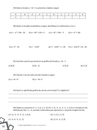 39) Dada a função y = 3x2 + 4, preencha a tabela a seguir.


             X           -4        -3        -2         -1         0          1         2        3          4
             Y



          40) Dadas as funções quadráticas a seguir, identifique os coeficientes a, b e c.


     a) y = - x² + 10x - 16     b) y = -4x² + 22x + 1        c) y = 3x² + 30x – 5       d) y = -x² + 10x




     e) y = x² - 16             f) y = – 1/2x²               g) Y = - 5/4x² - x – 20    h) y = -1/2( x² + 4x – 8)




          41) Assinale o ponto que pertence ao gráfico da função y = 3x - 1

     a) (0,4)				                    b) (3, -1)				                               c) (2,5)			              d) (-1,3)



          42) Calcule a raiz de cada uma das funções a seguir.

     a) y = 2x + 6			                b) y = -4x +1




          43) Qual é o significado gráfico da raiz de uma função? E o algébrico?




          44) Dados os conjuntos A = { -1, 0, 1, 2, 3} e B = { -6, -5, -4, -3, -2, -1, 0,1} e a função ʄ:A→B,
          definida por f(x) = x – 4, assinale a alternativa que apresenta o conjunto imagem de f(x).

     a) { -6, -5, -4, -3, -2, -1, 0,1}				                     b) { -1, 0, 1, 2, 3}

     c) { -5,-4, -3, -2, -1}					                              d) { -5,-4, -3, -2, 0}

                 9.° ano | MATEMÁTICA Ensino Fundamental
92
 