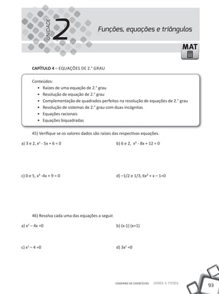 UNIDADE
                          2               Funções, equações e triângulos

                                                                                            MAT

      CAPÍTULO 4 – EQUAÇÕES DE 2.° GRAU

      Conteúdos:
        • Raízes de uma equação de 2.° grau
        • Resolução de equação de 2.° grau
        • Complementação de quadrados perfeitos na resolução de equações de 2.° grau
        • Resolução de sistemas de 2.° grau com duas incógnitas
        • Equações racionais
        • Equações biquadradas

      45) Verifique se os valores dados são raízes das respectivas equações.

a) 3 e 2, x2 - 5x + 6 = 0                           b) 6 e 2, x² - 8x + 12 = 0




c) 0 e 5, x² -4x + 9 = 0                            d) –1/2 e 1/3, 6x² + x – 1=0




      46) Resolva cada uma das equações a seguir.

a) x2 – 4x =0                                       b) (x-1) (x+1)



c) x2 – 4 =0                                        d) 3x2 =0




                                                    CADERNO DE EXERCÍCIOS   Saber e Fazer
                                                                                                  93
 
