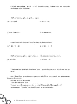 47) Dada a equação x2 - (k - 2)x - 16 = 0, determine o valor de k de forma que a equação
          admita duas raízes simétricas.




          48) Resolva as equações completas a seguir.

     a) x2 - 6x - 16 = 0					                             b) 6x2 - x - 5 = 0




     c) 25x2 + 10x + 1 = 0 					                          d) 3x2 + 4x + 2 = 0




          49) Resolva as equações fatorando o trinômio quadrado perfeito.

     a) x2 – 16x + 64 = 16					                           b) x2 +10x + 25 = 4




          50) Resolva as equações a seguir utilizando o método de completar quadrado.

     a) x2 + 6x = 27						                                b) 4x2 - 16x = 48




          51) André e Gustavo estão conversando sobre a aula de equação de 2.° grau que acabaram
          de ter.


          André: Eu sei fazer uma mágica: sem escrever nada, falo se uma equação tem raiz e quantas
     são ou se não tem raiz.
          Gustavo: Eu não acredito nisso.
          André: Então faça um teste.
          Gustavo: (após 10 respostas corretas do amigo) Não acredito!! Como pode ser!?
          Explique qual é a “mágica” que André faz para achar os resultados.




                9.° ano | MATEMÁTICA Ensino Fundamental
94
 