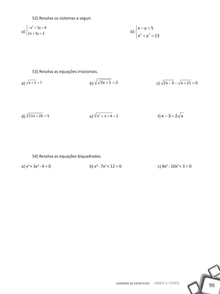 52) Resolva os sistemas a seguir.
   − x 2 + 3y = 4                                              x − y = 5
a) 2 x + 3y = 3     						                                  b)  2
                                                                      2
                                                                 x + y = 13




       53) Resolva as equações irracionais.

a) x + 1 = 7 				                     b)      3x + 1 = 2 		                  c) 2 x − 3 − x + 11 = 0




d) 11x + 26 = 5 			                                                          f) − 3 = 2
  3                                     4 2
                                      e) x + x + 4 = 2 			




       54) Resolva as equações biquadradas.

a) x4 + 3x2 - 4 = 0 			               b) x4 - 7x2 + 12 = 0 			               c) 8x4 - 10x2 + 3 = 0




                                                    CADERNO DE EXERCÍCIOS   Saber e Fazer
                                                                                                       95
 