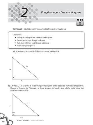 2
                 UNIDADE
                                                  Funções, equações e triângulos

                                                                                         MAT

           CAPÍTULO 5 – RElAÇÕES mÉtRICAS NO tRIÂNGUlO REtÂNGUlO

           Conteúdos:
             • triângulo retângulo e o teorema de Pitágoras
             • Semelhanças no triângulo retângulo
             • Relações métricas no triângulo retângulo
             • Áreas de figuras planas

           55) a) Aplique o teorema de Pitágoras e calcule o valor de X.




                                25
      4x




                           3x


     b) A trinca 3, 4 e 5 forma o único triângulo retângulo, cujos lados são números consecutivos.
        Usando o teorema de Pitágoras e a figura a seguir, demonstre que não há outra trinca que
        satisfaça essa condição




                                x+2
       x




                       x+1

                9.° ANO | mAtEmÁtICA ENSINO FUNDAmENtAl
96
 