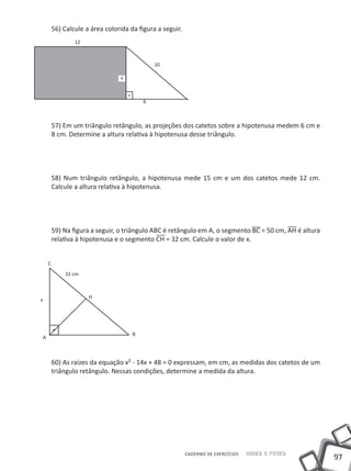 56) Calcule a área colorida da figura a seguir.
                12



                                             10

                                x



                                         6



        57) Em um triângulo retângulo, as projeções dos catetos sobre a hipotenusa medem 6 cm e
        8 cm. Determine a altura relativa à hipotenusa desse triângulo.




        58) Num triângulo retângulo, a hipotenusa mede 15 cm e um dos catetos mede 12 cm.
        Calcule a altura relativa à hipotenusa.




        59) Na figura a seguir, o triângulo ABC é retângulo em A, o segmento BC = 50 cm, AH é altura
        relativa à hipotenusa e o segmento CH = 32 cm. Calcule o valor de x.


    C
            32 cm



                     H
x




                                     B
A



        60) As raízes da equação x² - 14x + 48 = 0 expressam, em cm, as medidas dos catetos de um
        triângulo retângulo. Nessas condições, determine a medida da altura.




                                                          CADERNO DE EXERCÍCIOS   Saber e Fazer
                                                                                                       97
 