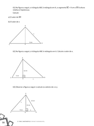 61) Na figura a seguir, o triângulo ABC é retângulo em A, o segmento BC = 9 cm e AH é altura
             relativa à hipotenusa.
             Calcule:

     a) O valor de AH

     b) O valor de x
                                  A




                                                      x




                                           4 cm
                                                               B
     C                            H




             62) Na figura a seguir, o triângulo ABC é retângulo em A. Calcule o valor de x.


                             A




                                 12 cm


                 5 cm
         C                                                         B
                             H                       x




             63) Observe a figura a seguir e calcule os valores de x e y.


                                   A



                                                   13 cm
                         x

                                       12 cm


                        9 cm                   y
         C                        H                        B




                   9.° ano | MATEMÁTICA Ensino Fundamental
98
 