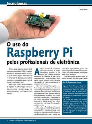 tecnologias
Daniel Netto

O uso do

Raspberry Pi

pelos profissionais de eletrônica
Em uma época, na qual, os lançamentos de
processadores octacore de 4 GHz e smartphones quadcore se tornaram eventos corriqueiros, quem poderia imaginar que o anúncio de
um computador de 25 dólares, causaria tanta
expectativa, recebendo até mesmo o apoio de
gigantes como Google e Sony?
Neste artigo, conheça melhor o hardware
do Raspberry Pi, a história por trás do seu
desenvolvimento, e descubra porque este
pequeno computador está causando tanto
alvoroço.

A

redação da revista PC & Cia estava
preparando uma série de artigos
envolvendo o Raspberry PI, um
assunto que também era muito
interessante para os leitores de Saber Eletrônica, pois, devido a sua simplicidade e baixo
custo, muitos projetos comercialmente
viáveis podem ser implementados usando-se
este desenvolvimento.
Não sabemos se publicar aqui é a melhor solução, mas resolvemos colocar o
mesmo artigo introdutório, com pequenas
alterações como este texto, para explicar
porque a Editora Saber apresenta em duas
revistas diferentes os mesmos dois artigos:
a introdução ao Raspberry Pi e a instalação
do sistema operacional oficial Raspbian
(baseado no Debian Linux) que é bem
completo, com interface gráfica, navegador
de internet etc.
Eletrônica e TI, estão presentes ao
mesmo tempo em quase tudo ultimamente,
como extensão e dependência uma da outra.
Completam-se principalmente, na nova onda
de desenvolvimentos que é a internet das

12 I SABER ELETRÔNICA 468 I Março/Abril I 2013

coisas. Tanto o pessoal de TI, quanto o de
eletrônica, precisam conhecer mais os dois
campos para poder trabalhar em conjunto
neste futuro promissor.
Na área de desenvolvimento, muitas vezes precisamos de soluções rápidas e devido
Box 1: Origem do nome
Segundo Eben Upton, um dos primeiros nomes em que ele pensou para o
projeto foi “ABC Micro”. No entanto, ele
foi recebendo ideias de outros colaboradores durante o desenvolvimento do
Raspberry Pi até que, felizmente, o nome
foi mudado.
Por incrível que pareça, não é difícil
encontrar computadores que foram
batizados com nome de fruta. O
“Raspberry” é justamente uma alusão
a essa tradição. Já a segunda parte do
nome,“Pi”, é uma referência ao Python,
que é a linguagem de programação
recomendada.

 