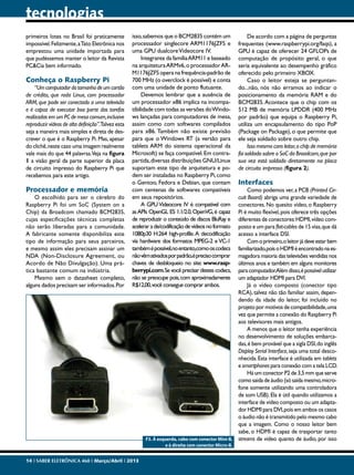 tecnologias
primeiros lotes no Brasil foi praticamente
impossível. Felizmente, a Tato Eletrônica nos
emprestou uma unidade importada para
que pudéssemos manter o leitor da Revista
PC&Cia bem informado.

Conheça o Raspberry Pi

“Um computador do tamanho de um cartão
de crédito, que roda Linux, com processador
ARM, que pode ser conectado a uma televisão
e é capaz de executar boa parte das tarefas
realizadas em um PC de mesa comum, inclusive
reproduzir vídeos de alta definição”.Talvez esta
seja a maneira mais simples e direta de descrever o que é o Raspberry Pi. Mas, apesar
do clichê, neste caso uma imagem realmente
vale mais do que 44 palavras.Veja na figura
1 a visão geral da parte superior da placa
de circuito impresso do Raspberry Pi que
recebemos para este artigo.

Processador e memória

O escolhido para ser o cérebro do
Raspberry Pi foi um SoC (System on a
Chip) da Broadcom chamado BCM2835,
cujas especificações técnicas completas
não serão liberadas para a comunidade.
A fabricante somente disponibiliza este
tipo de informação para seus parceiros,
e mesmo assim eles precisam assinar um
NDA (Non-Disclosure Agreement, ou
Acordo de Não Divulgação). Uma prática bastante comum na indústria.
Mesmo sem o datasheet completo,
alguns dados precisam ser informados. Por

isso, sabemos que o BCM2835 contém um
processador singlecore ARM1176JZFS e
uma GPU dualcore Videocore IV.
Integrante da família ARM11 e baseado
na arquitetura ARMv6, o processador ARM1176JZFS opera na frequência-padrão de
700 MHz (o overclock é possível) e conta
com uma unidade de ponto flutuante.
Devemos lembrar que a ausência de
um processador x86 implica na incompatibilidade com todas as versões do Windows lançadas para computadores de mesa,
assim como com softwares compilados
para x86. Também não existe previsão
para que o Windows RT (a versão para
tablets ARM do sistema operacional da
Microsoft) se faça compatível. Em contrapartida, diversas distribuições GNU/Linux
suportam este tipo de arquitetura e podem ser instaladas no Raspberry Pi, como
o Gentoo, Fedora e Debian, que contam
com centenas de softwares compatíveis
em seus repositórios.
A GPU Videocore IV é compatível com
as APIs OpenGL ES 1.1/2.0, OpenVG, é capaz
de reproduzir o conteúdo de discos BluRay e
acelerar a de/codificação de vídeos no formato
1080p30 H.264 high-profile. A decodificação
via hardware dos formatos MPEG-2 e VC-1
também é possível,no entanto,como os codecs
não vêm ativados por padrão,é preciso comprar
chaves de desbloqueio no site: www.raspberrypi.com. Se você precisar destes codecs,
não se preocupe pois, com aproximadamente
R$12,00, você consegue comprar ambos.

F3. À esquerda, cabo com conector Mini-B,
e à direita com conector Micro-B.
14 I SABER ELETRÔNICA 468 I Março/Abril I 2013

De acordo com a página de perguntas
frequentes (www.raspberrypi.org/faqs), a
GPU é capaz de oferecer 24 GFLOPs de
computação de propósito geral, o que
seria equivalente ao desempenho gráfico
oferecido pelo primeiro XBOX.
Caso o leitor esteja se perguntando...não, nós não erramos ao indicar o
posicionamento da memória RAM e do
BCM2835. Acontece que o chip com os
512 MB de memória LPDDR (400 MHz
por padrão) que equipa o Raspberry Pi,
utiliza um encapsulamento do tipo PoP
(Package on Package), o que permite que
ele seja soldado sobre outro chip.
Isso mesmo caro leitor, o chip de memória
foi soldado sobre o SoC da Broadcom, que por
sua vez está soldado diretamente na placa
de circuito impresso (figura 2).

Interfaces

Como podemos ver, a PCB (Printed Circuit Board) abriga uma grande variedade de
conectores. No quesito vídeo, o Raspberry
Pi é muito flexível, pois oferece três opções
diferentes de conectores: HDMI, vídeo composto e um para flat-cables de 15 vias, que dá
acesso a interface DSI.
Com o primeiro, o leitor já deve estar bem
familiarizado, pois o HDMI é encontrado na esmagadora maioria das televisões vendidas nos
últimos anos e também em alguns monitores
para computador.Além disso, é possível utilizar
um adaptador HDMI para DVI.
Já o vídeo composto (conector tipo
RCA), talvez não tão familiar assim, dependendo da idade do leitor, foi incluído no
projeto por motivos de compatibilidade, uma
vez que permite a conexão do Raspberry Pi
aos televisores mais antigos.
A menos que o leitor tenha experiência
no desenvolvimento de soluções embarcadas, é bem provável que a sigla DSI, do inglês
Display Serial Interface, seja uma total desconhecida. Esta interface é utilizada em tablets
e smartphones para conexão com a tela LCD.
Há um conector P2 de 3,5 mm que serve
como saída de áudio (só saída mesmo, microfone somente utilizando uma controladora
de som USB). Ela é útil quando utilizamos a
interface de vídeo composto ou um adaptador HDMI para DVI, pois em ambos os casos
o áudio não é transmitido pelo mesmo cabo
que a imagem. Como o nosso leitor bem
sabe, o HDMI é capaz de trasportar tanto
streams de vídeo quanto de áudio, por isso

 