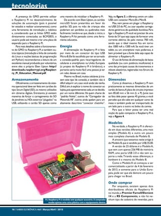 tecnologias
A presença do GPIO permite utilizar
o Raspberry Pi no desenvolvimento de
soluções de automação (pois é possível
ler estados e realizar acionamentos), como
uma ferramenta de introdução a robótica
e, considerando que as linhas GPIO estão
diretamente conectadas ao BCM2835, o
usuário pode até mesmo criar uma placa de
expansão para o Raspberry Pi.
Para mais detalhes sobre o funcionamento do GPIO no Raspberry Pi, e também outros tópicos (introdução a linha de comando
do Linux e noções básicas de programação
em Python) recomendamos a leitura de um
excelente manual produzido por voluntários,
entre eles o próprio Eben Upton: http://
downloads.raspberrypi.org/Raspberry_Pi_Education_Manual.pdf.

Armazenamento

Oficialmente, o armazenamento do sistema operacional deve ser feito em cartões do
tipo Secure Digital (SD), os mesmo utilizados
em câmeras digitais. Entretanto, já existem
maneiras de forçar o carregamento do SO
de pendrives ou HDs externos “plugados” na
USB, utilizando o cartão SD apenas como

uma maneira de inicializar o Raspberry Pi.
De acordo com Eben Upton, os cartões
microSD foram preteridos em favor do
padrão SD, pois na mão de crianças eles
poderiam ser perdidos ou quebrados mais
facilmente. Lembre-se que, desde o início, o
Raspberry Pi foi pensado como uma ferramenta educativa.

Energia

A alimentação do Raspberry Pi é feita
por meio de um conector do tipo USB
Micro-B. Ele foi escolhido por ter se tornado
a conexão-padrão para recarregadores de
celulares e smartphones na União Europeia
(o projeto do Raspberry Pi é britânico), e
portanto seria muito fácil uma pessoa já ter
um cabo desses em casa.
Mesmo no Brasil, muitos celulares já trazem este tipo de conexão, e também não é
difícil adquirir um, caso você ainda não tenha.
Difícil, sim, é explicar o nome do conector ao
lojista, pois aparentemente cada um se decidiu
por um nome diferente. Há quem chame de
“padrão Nokia”, outros de “Carregador de
Motorola V8”, outros ainda apelam para um
altamente descritivo “conector chatinho”.

Veja, na figura 3, a diferença entre um cabo
USB com conector Micro-B e Mini-B.
Mas, nem pense em plugar o Raspberry
na USB 2.0 do PC, ou usar aqueles carregadores genéricos de qualidade duvidosa. Para
ligar o Raspberry Pi você vai precisar de uma
fonte de 5 V que seja capaz de fornecer uma
corrente elétrica de pelo menos 700 mA,
sendo que o ideal mesmo fica em torno
dos 1000 mA a 1200 mA. Se você tiver um
tablet, ou um smartphone mais poderoso, é
bem provável que a fonte dele seja capaz de
alimentar o Raspberry Pi.
O uso de fontes de alimentação de baixa
qualidade (ou com potência insuficiente) é
uma das principais causas de travamentos e
reboots aleatórios, registradas nos fóruns do
Raspberry Pi.

Dimensões

Como já dissemos, o Raspberry Pi tem
praticamente as mesmas dimensões de um
cartão de banco.A placa de circuito impresso
tem 85,60 mm x 56 mm (L x P). Junte isso
ao fato dele pesar apenas 45 gramas, e você
percebe que ele cabe em qualquer canto da
mesa e também pode ser transportado de
um lado para o outro no bolso da camisa.
Para que o leitor possa ter uma real
noção do quão compacto o Raspberry Pi é,
veja a figura 4.

Modelos

Na verdade, o Raspberry Pi é oferecido em duas versões diferentes, uma mais
simples (Modelo A) e outra um pouco
mais completa chamada de Modelo B.
A amostra que testamos neste artigo é
do Modelo B, que é vendido por US$ 35,00.
A versão de 25 dólares é o Modelo A,
que vem com apenas 256 MB de memória
RAM, uma porta USB 2.0 e não tem suporte a rede. Tirando essas diferenças, o
hardware é o mesmo do Modelo B.
Como o Modelo A só começou a ser
comercializado a partir de 4 de fevereiro
de 2013, e somente para o União Europeia, pode ser que ele demore um pouco
para chegar no Brasil.

Onde comprar

F5. Raspberry Pi é vendido sem qualquer acessório. O comprador
recebe apenas uma caixa plástica com o equipamento dentro.
16 I SABER ELETRÔNICA 468 I Março/Abril I 2013

Por enquanto, existem apenas dois
distribuidores oficiais do Raspberry Pi
no mundo, a Premier Farnell/Element
14 e a RS Components, e não há nenhum tipo de cadastro de revendas, para

 