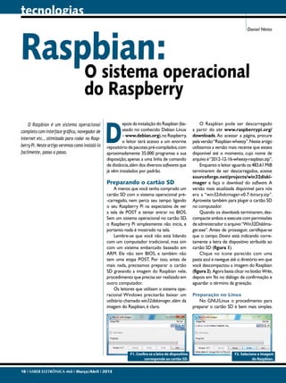 tecnologias

Raspbian:operacional
O sistema

Daniel Netto

do Raspberry

O Raspbian é um sistema operacional
completo com interface gráfica, navegador de
Internet etc., otimizado para rodar no Raspberry Pi. Neste artigo veremos como instalá-lo
facilmente, passo a passo.

D

epois da instalação do Raspbian (baseado no conhecido Debian Linux
– www.debian.org), no Raspberry,
o leitor terá acesso a um enorme
repositório de pacotes pré-compilados, com
aproximadamente 35.000 programas a sua
disposição, apenas a uma linha de comando
de distância, além dos diversos softwares que
já vêm instalados por padrão.

Preparando o cartão SD

A menos que você tenha comprado um
cartão SD com o sistema operacional pré-carregado, nem perca seu tempo ligando
o seu Raspberry Pi na expectativa de ver
a tela de POST e tentar entrar no BIOS.
Sem um sistema operacional no cartão SD,
o Raspberry Pi simplesmente não inicia, e
portanto nada é mostrado na tela.
Lembre-se que você não está lidando
com um computador tradicional, mas sim
com um sistema embarcado baseado em
ARM. Ele não tem BIOS, e também não
tem uma etapa POST. Por isso, antes de
mais nada, precisamos preparar o cartão
SD gravando a imagem do Raspbian nele,
procedimento que precisa ser realizado em
outro computador.
Os leitores que utilizam o sistema operacional Windows precisarão baixar um
utilitário chamado win32diskimager, além da
imagem do Raspbian, é claro.

F1. Confira se a letra de dispositivo
corresponde ao cartão SD.
18 I SABER ELETRÔNICA 468 I Março/Abril I 2013

O Raspbian pode ser descarregado
a partir do site www.raspberrypi.org/
downloads. Ao acessar a página, procure
pela versão “Raspbian wheezy”. Neste artigo
utilizamos a versão mais recente que estava
disponível até o momento, cujo nome de
arquivo é “2012-12-16-wheezy-raspbian.zip”.
Enquanto o leitor aguarda os 483,61 MiB
terminarem de ser descarregados, acesse
sourceforge.net/projects/win32diskimager e faça o download do software. A
versão mais atualizada disponível para nós
era a “win32diskimager-v0.7-binary.zip”.
Aproveite também para plugar o cartão SD
no computador.
Quando os downloads terminarem, descompacte ambos e execute com permissões
de administrador o arquivo “Win32DiskImager.exe”. Antes de prosseguir, certifique-se
que o campo Device está indicando corretamente a letra de dispositivo atribuída ao
cartão SD (figura 1).
Clique no ícone parecido com uma
pasta azul e navegue até o diretório em que
você descompactou a imagem do Raspbian
(figura 2). Agora basta clicar no botão Write,
depois em Yes no diálogo de confirmação e
aguardar o término da gravação.
Preparação no Linux
No GNU/Linux o procedimento para
preparar o cartão SD é bem mais simples.

F2. Selecione a imagem
do Raspbian.

 